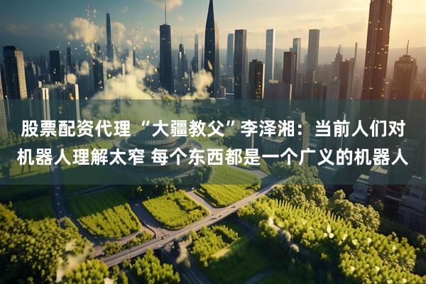 股票配资代理 “大疆教父”李泽湘：当前人们对机器人理解太窄 每个东西都是一个广义的机器人