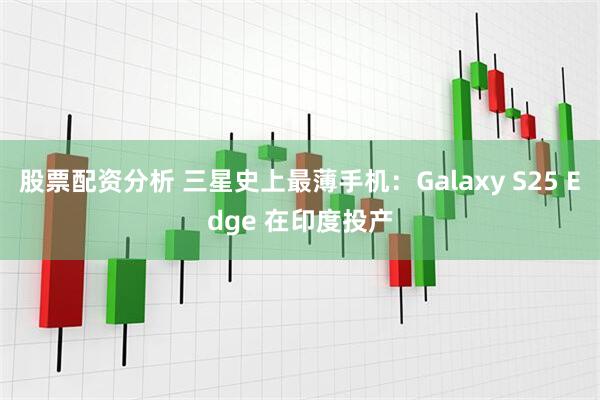 股票配资分析 三星史上最薄手机：Galaxy S25 Edge 在印度投产