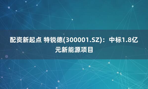 配资新起点 特锐德(300001.SZ)：中标1.8亿元新能源项目