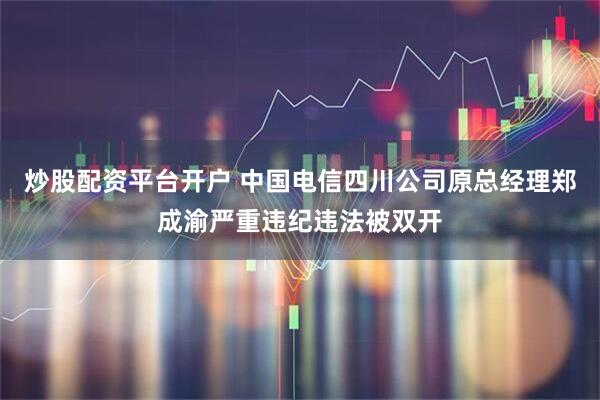 炒股配资平台开户 中国电信四川公司原总经理郑成渝严重违纪违法被双开