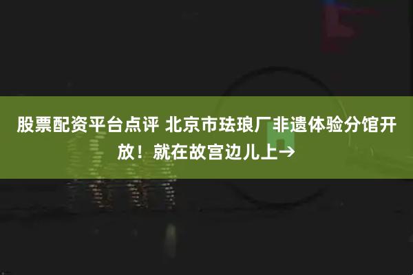 股票配资平台点评 北京市珐琅厂非遗体验分馆开放！就在故宫边儿上→