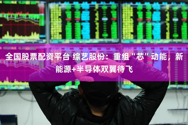 全国股票配资平台 综艺股份：重组“芯”动能，新能源+半导体双翼待飞