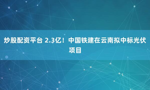炒股配资平台 2.3亿！中国铁建在云南拟中标光伏项目