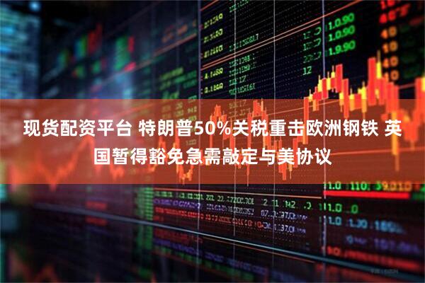 现货配资平台 特朗普50%关税重击欧洲钢铁 英国暂得豁免急需敲定与美协议