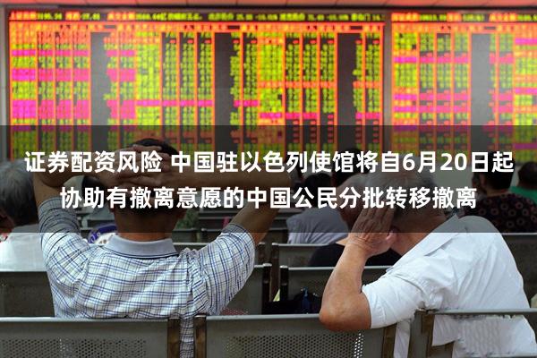 证券配资风险 中国驻以色列使馆将自6月20日起协助有撤离意愿的中国公民分批转移撤离