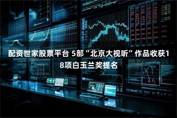 配资世家股票平台 5部“北京大视听”作品收获18项白玉兰奖提名