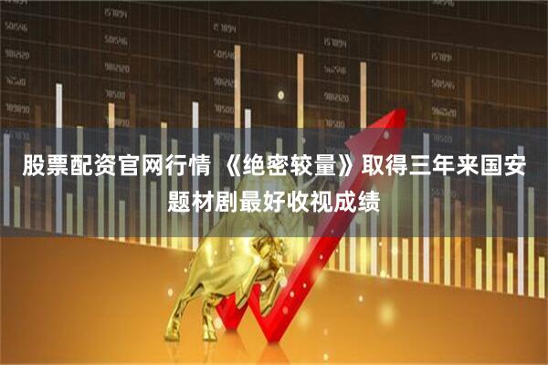 股票配资官网行情 《绝密较量》取得三年来国安题材剧最好收视成绩