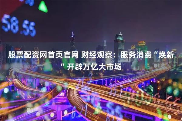股票配资网首页官网 财经观察：服务消费“焕新”开辟万亿大市场