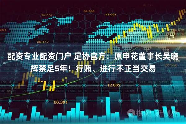 配资专业配资门户 足协官方：原申花董事长吴晓辉禁足5年！行贿、进行不正当交易