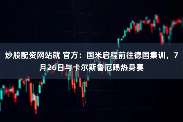 炒股配资网站就 官方：国米启程前往德国集训，7月26日与卡尔斯鲁厄踢热身赛