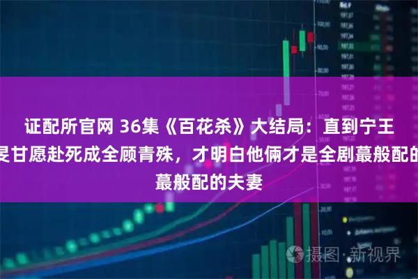 证配所官网 36集《百花杀》大结局：直到宁王萧长旻甘愿赴死成全顾青殊，才明白他倆才是全剧蕞般配的夫妻