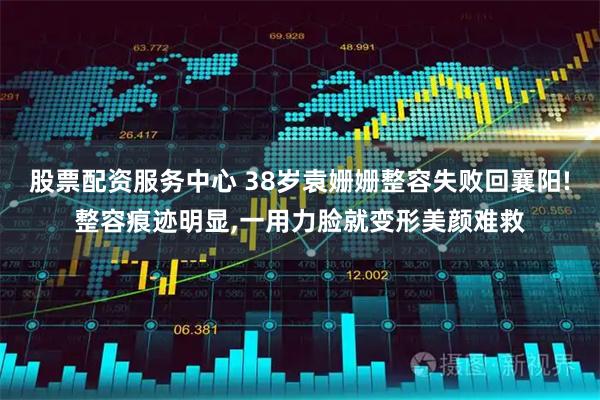 股票配资服务中心 38岁袁姗姗整容失败回襄阳!整容痕迹明显,一用力脸就变形美颜难救
