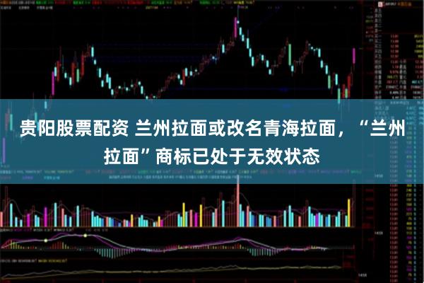 贵阳股票配资 兰州拉面或改名青海拉面，“兰州拉面”商标已处于无效状态