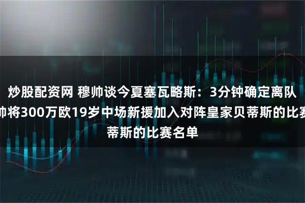 炒股配资网 穆帅谈今夏塞瓦略斯：3分钟确定离队；穆帅将300万欧19岁中场新援加入对阵皇家贝蒂斯的比赛名单